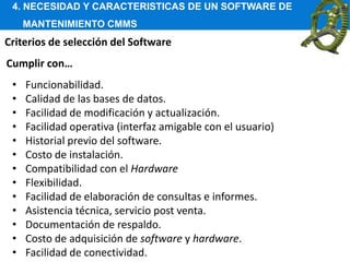 4. NECESIDAD Y CARACTERISTICAS DE UN SOFTWARE DE
MANTENIMIENTO CMMS
Criterios de selección del Software
• Funcionabilidad.
• Calidad de las bases de datos.
• Facilidad de modificación y actualización.
• Facilidad operativa (interfaz amigable con el usuario)
• Historial previo del software.
• Costo de instalación.
• Compatibilidad con el Hardware
• Flexibilidad.
• Facilidad de elaboración de consultas e informes.
• Asistencia técnica, servicio post venta.
• Documentación de respaldo.
• Costo de adquisición de software y hardware.
• Facilidad de conectividad.
Cumplir con…
 