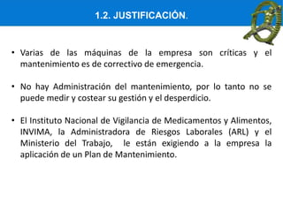 1.2. JUSTIFICACIÓN.
• Varias de las máquinas de la empresa son críticas y el
mantenimiento es de correctivo de emergencia.
• No hay Administración del mantenimiento, por lo tanto no se
puede medir y costear su gestión y el desperdicio.
• El Instituto Nacional de Vigilancia de Medicamentos y Alimentos,
INVIMA, la Administradora de Riesgos Laborales (ARL) y el
Ministerio del Trabajo, le están exigiendo a la empresa la
aplicación de un Plan de Mantenimiento.
 