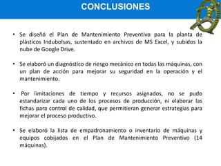 CONCLUSIONES
• Se diseñó el Plan de Mantenimiento Preventivo para la planta de
plásticos Indubolsas, sustentado en archivos de MS Excel, y subidos la
nube de Google Drive.
• Se elaboró un diagnóstico de riesgo mecánico en todas las máquinas, con
un plan de acción para mejorar su seguridad en la operación y el
mantenimiento.
• Por limitaciones de tiempo y recursos asignados, no se pudo
estandarizar cada uno de los procesos de producción, ni elaborar las
fichas para control de calidad, que permitieran generar estrategias para
mejorar el proceso productivo.
• Se elaboró la lista de empadronamiento o inventario de máquinas y
equipos cobijados en el Plan de Mantenimiento Preventivo (14
máquinas).
 