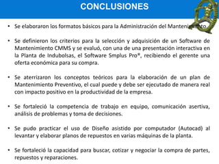 CONCLUSIONES
• Se elaboraron los formatos básicos para la Administración del Mantenimiento.
• Se definieron los criterios para la selección y adquisición de un Software de
Mantenimiento CMMS y se evaluó, con una de una presentación interactiva en
la Planta de Indubolsas, el Software Smplus Pro®, recibiendo el gerente una
oferta económica para su compra.
• Se aterrizaron los conceptos teóricos para la elaboración de un plan de
Mantenimiento Preventivo, el cual puede y debe ser ejecutado de manera real
con impacto positivo en la productividad de la empresa.
• Se fortaleció la competencia de trabajo en equipo, comunicación asertiva,
análisis de problemas y toma de decisiones.
• Se pudo practicar el uso de Diseño asistido por computador (Autocad) al
levantar y elaborar planos de repuestos en varias máquinas de la planta.
• Se fortaleció la capacidad para buscar, cotizar y negociar la compra de partes,
repuestos y reparaciones.
 