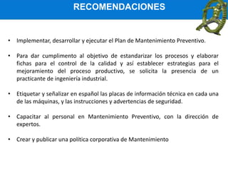 RECOMENDACIONES
• Implementar, desarrollar y ejecutar el Plan de Mantenimiento Preventivo.
• Para dar cumplimento al objetivo de estandarizar los procesos y elaborar
fichas para el control de la calidad y así establecer estrategias para el
mejoramiento del proceso productivo, se solicita la presencia de un
practicante de ingeniería industrial.
• Etiquetar y señalizar en español las placas de información técnica en cada una
de las máquinas, y las instrucciones y advertencias de seguridad.
• Capacitar al personal en Mantenimiento Preventivo, con la dirección de
expertos.
• Crear y publicar una política corporativa de Mantenimiento
 