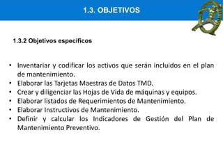 1.3. OBJETIVOS
• Inventariar y codificar los activos que serán incluidos en el plan
de mantenimiento.
• Elaborar las Tarjetas Maestras de Datos TMD.
• Crear y diligenciar las Hojas de Vida de máquinas y equipos.
• Elaborar listados de Requerimientos de Mantenimiento.
• Elaborar Instructivos de Mantenimiento.
• Definir y calcular los Indicadores de Gestión del Plan de
Mantenimiento Preventivo.
1.3.2 Objetivos específicos
 