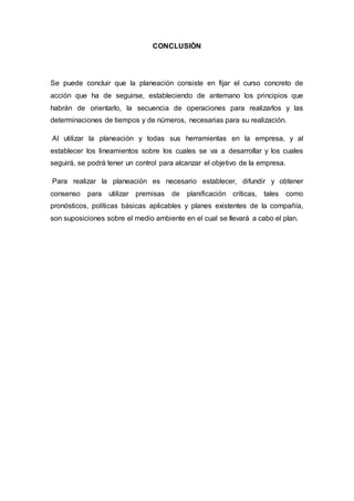 CONCLUSIÒN
Se puede concluir que la planeación consiste en fijar el curso concreto de
acción que ha de seguirse, estableciendo de antemano los principios que
habrán de orientarlo, la secuencia de operaciones para realizarlos y las
determinaciones de tiempos y de números, necesarias para su realización.
Al utilizar la planeación y todas sus herramientas en la empresa, y al
establecer los lineamientos sobre los cuales se va a desarrollar y los cuales
seguirá, se podrá tener un control para alcanzar el objetivo de la empresa.
Para realizar la planeación es necesario establecer, difundir y obtener
consenso para utilizar premisas de planificación críticas, tales como
pronósticos, políticas básicas aplicables y planes existentes de la compañía,
son suposiciones sobre el medio ambiente en el cual se llevará a cabo el plan.
 
