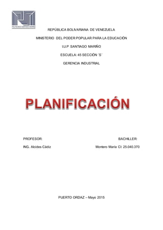 REPÚBLICA BOLIVARIANA DE VENEZUELA
MINISTERIO DEL PODER POPULAR PARA LA EDUCACIÓN
I.U.P SANTIAGO MARIÑO
ESCUELA: 45 SECCIÓN ´S´
GERENCIA INDUSTRIAL
PROFESOR: BACHILLER:
ING. Alcides Cádiz Montero María CI: 25.040.370
PUERTO ORDAZ – Mayo 2015
 