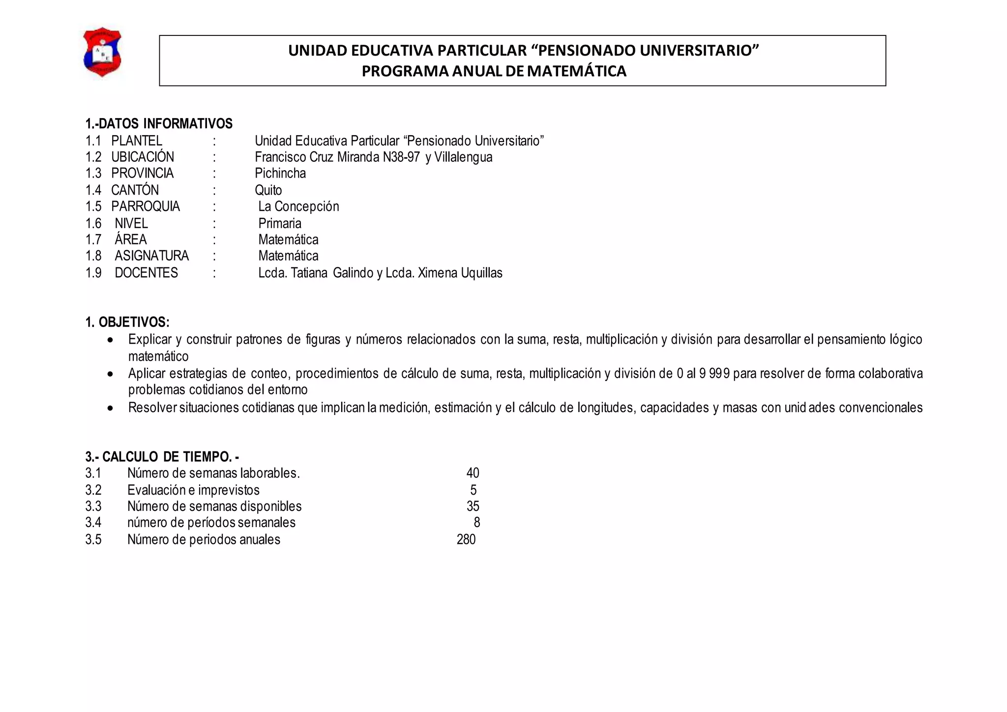 UNIDAD EDUCATIVA PARTICULAR “PENSIONADO UNIVERSITARIO”
PROGRAMA ANUAL DEMATEMÁTICA
1.-DATOS INFORMATIVOS
1.1 PLANTEL : Unidad Educativa Particular “Pensionado Universitario”
1.2 UBICACIÓN : Francisco Cruz Miranda N38-97 y Villalengua
1.3 PROVINCIA : Pichincha
1.4 CANTÓN : Quito
1.5 PARROQUIA : La Concepción
1.6 NIVEL : Primaria
1.7 ÁREA : Matemática
1.8 ASIGNATURA : Matemática
1.9 DOCENTES : Lcda. Tatiana Galindo y Lcda. Ximena Uquillas
1. OBJETIVOS:
 Explicar y construir patrones de figuras y números relacionados con la suma, resta, multiplicación y división para desarrollar el pensamiento lógico
matemático
 Aplicar estrategias de conteo, procedimientos de cálculo de suma, resta, multiplicación y división de 0 al 9 999 para resolver de forma colaborativa
problemas cotidianos del entorno
 Resolver situaciones cotidianas que implican la medición, estimación y el cálculo de longitudes, capacidades y masas con unid ades convencionales
3.- CALCULO DE TIEMPO. -
3.1 Número de semanas laborables. 40
3.2 Evaluación e imprevistos 5
3.3 Número de semanas disponibles 35
3.4 número de períodos semanales 8
3.5 Número de periodos anuales 280
 