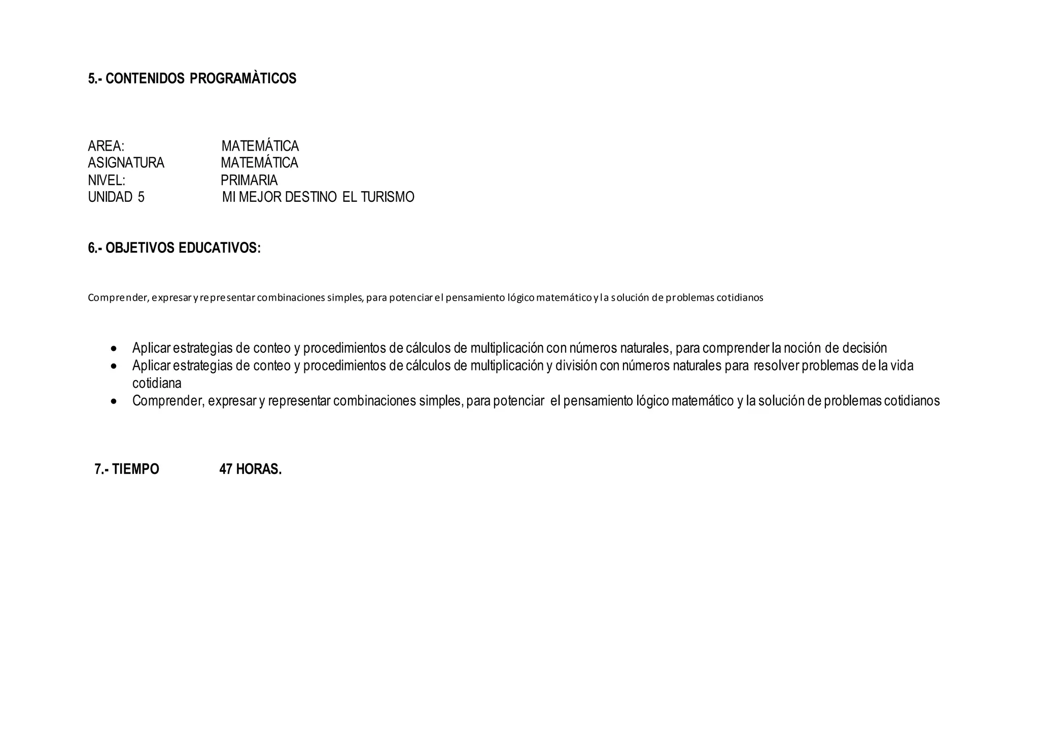 5.- CONTENIDOS PROGRAMÀTICOS
AREA: MATEMÁTICA
ASIGNATURA MATEMÁTICA
NIVEL: PRIMARIA
UNIDAD 5 MI MEJOR DESTINO EL TURISMO
6.- OBJETIVOS EDUCATIVOS:
Comprender, expresar yrepresentar combinaciones simples, para potenciar el pensamiento lógicomatemáticoyla solución de problemas cotidianos
 Aplicar estrategias de conteo y procedimientos de cálculos de multiplicación con números naturales, para comprender la noción de decisión
 Aplicar estrategias de conteo y procedimientos de cálculos de multiplicación y división con números naturales para resolver problemas de la vida
cotidiana
 Comprender, expresar y representar combinaciones simples,para potenciar el pensamiento lógico matemático y la solución de problemas cotidianos
7.- TIEMPO 47 HORAS.
 