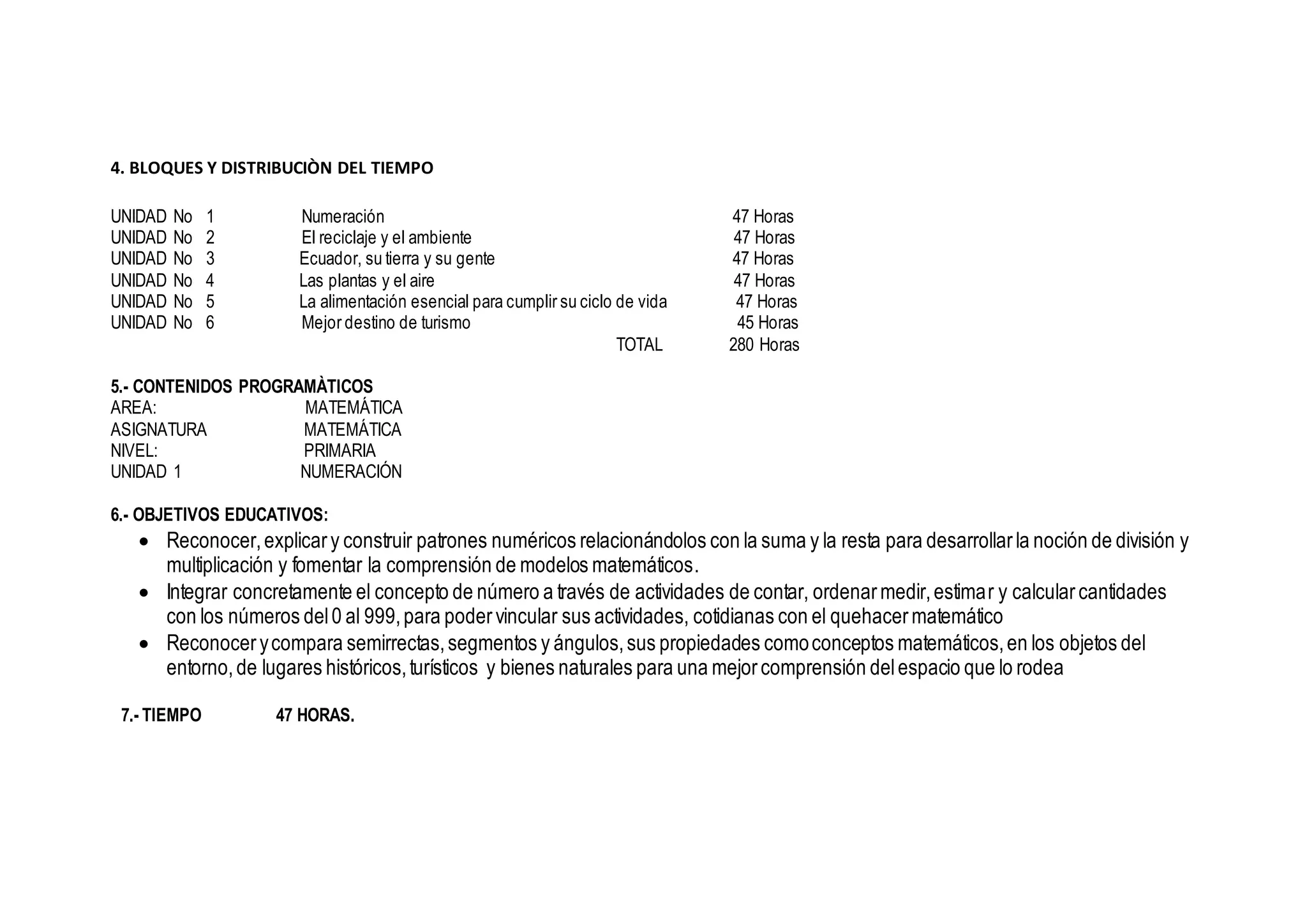 4. BLOQUES Y DISTRIBUCIÒN DEL TIEMPO
UNIDAD No 1 Numeración 47 Horas
UNIDAD No 2 El reciclaje y el ambiente 47 Horas
UNIDAD No 3 Ecuador, su tierra y su gente 47 Horas
UNIDAD No 4 Las plantas y el aire 47 Horas
UNIDAD No 5 La alimentación esencial para cumplir su ciclo de vida 47 Horas
UNIDAD No 6 Mejor destino de turismo 45 Horas
TOTAL 280 Horas
5.- CONTENIDOS PROGRAMÀTICOS
AREA: MATEMÁTICA
ASIGNATURA MATEMÁTICA
NIVEL: PRIMARIA
UNIDAD 1 NUMERACIÓN
6.- OBJETIVOS EDUCATIVOS:
 Reconocer,explicary construir patrones numéricos relacionándolos con la suma y la resta para desarrollarla noción de división y
multiplicación y fomentar la comprensión de modelos matemáticos.
 Integrar concretamente el concepto de número a través de actividades de contar, ordenarmedir,estimar y calcularcantidades
con los números del0 al 999,para podervincular sus actividades, cotidianas con el quehacermatemático
 Reconocerycompara semirrectas,segmentos y ángulos,sus propiedades comoconceptos matemáticos,en los objetos del
entorno,de lugares históricos,turísticos y bienes naturales para una mejorcomprensión delespacio que lo rodea
7.- TIEMPO 47 HORAS.
 