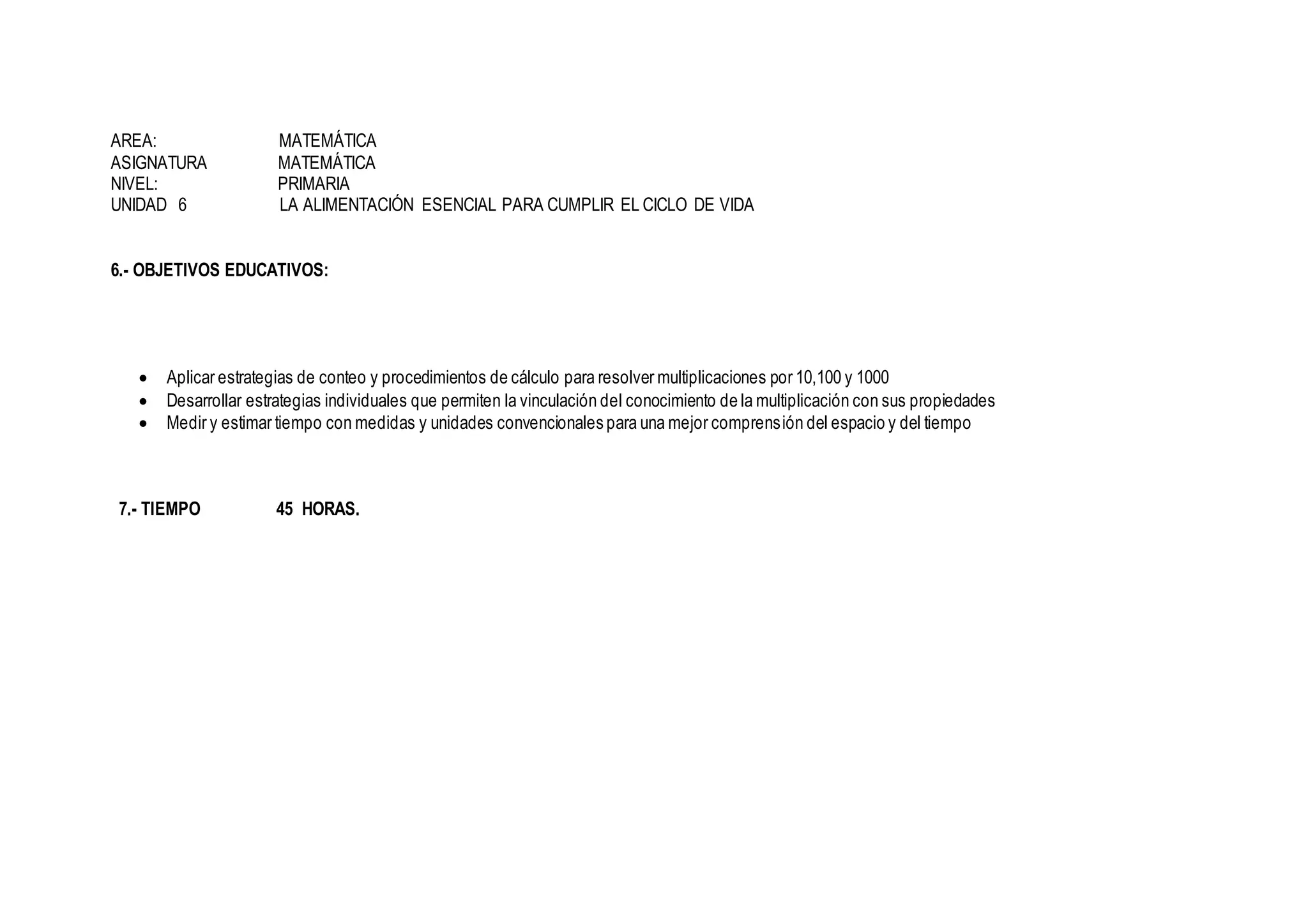 AREA: MATEMÁTICA
ASIGNATURA MATEMÁTICA
NIVEL: PRIMARIA
UNIDAD 6 LA ALIMENTACIÓN ESENCIAL PARA CUMPLIR EL CICLO DE VIDA
6.- OBJETIVOS EDUCATIVOS:
 Aplicar estrategias de conteo y procedimientos de cálculo para resolver multiplicaciones por 10,100 y 1000
 Desarrollar estrategias individuales que permiten la vinculación del conocimiento de la multiplicación con sus propiedades
 Medir y estimar tiempo con medidas y unidades convencionales para una mejor comprensión del espacio y del tiempo
7.- TIEMPO 45 HORAS.
 
