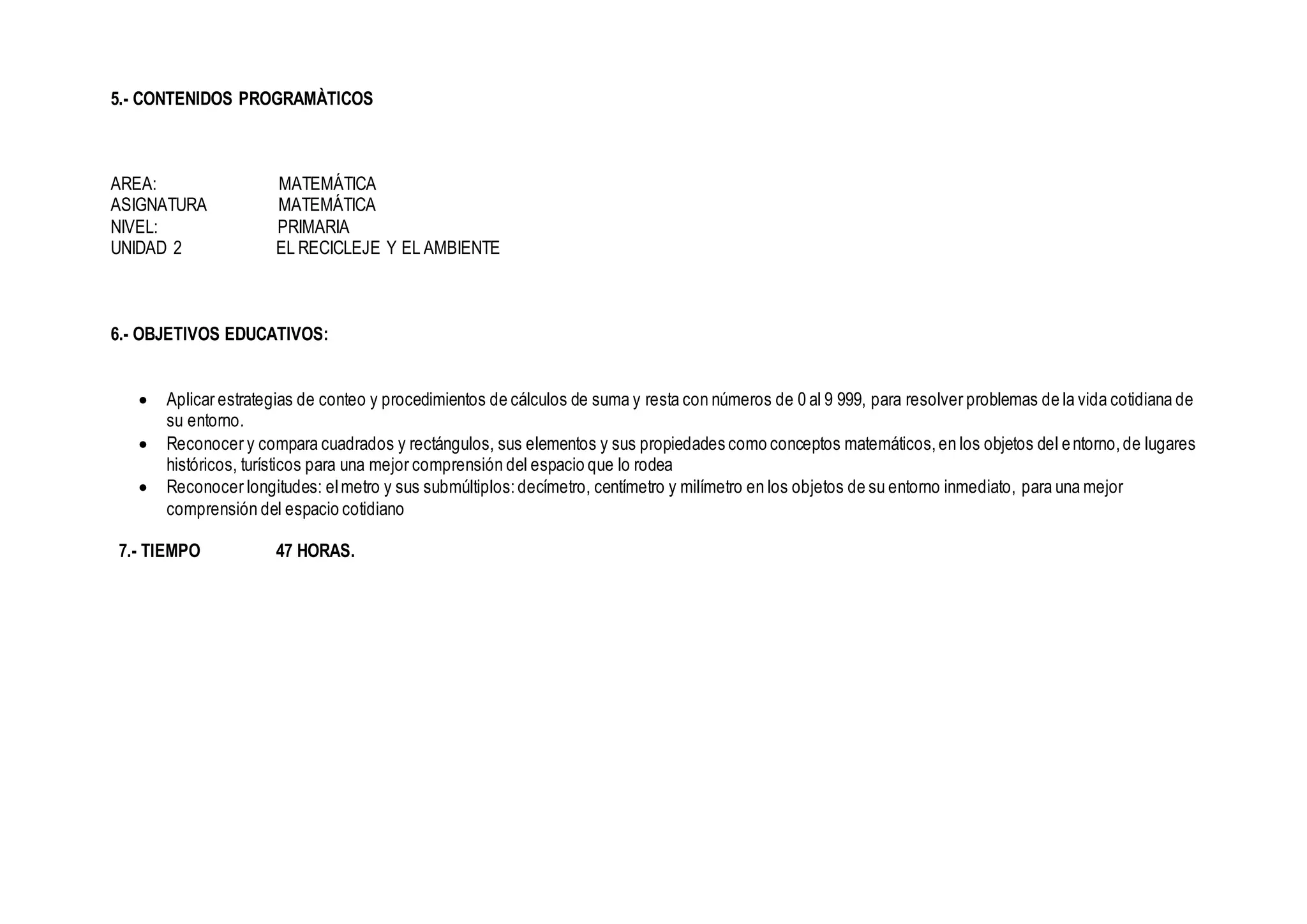 5.- CONTENIDOS PROGRAMÀTICOS
AREA: MATEMÁTICA
ASIGNATURA MATEMÁTICA
NIVEL: PRIMARIA
UNIDAD 2 EL RECICLEJE Y EL AMBIENTE
6.- OBJETIVOS EDUCATIVOS:
 Aplicar estrategias de conteo y procedimientos de cálculos de suma y resta con números de 0 al 9 999, para resolver problemas de la vida cotidiana de
su entorno.
 Reconocer y compara cuadrados y rectángulos, sus elementos y sus propiedades como conceptos matemáticos,en los objetos del entorno,de lugares
históricos, turísticos para una mejor comprensión del espacio que lo rodea
 Reconocer longitudes: elmetro y sus submúltiplos:decímetro, centímetro y milímetro en los objetos de su entorno inmediato, para una mejor
comprensión del espacio cotidiano
7.- TIEMPO 47 HORAS.
 