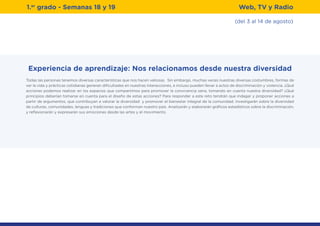 (del 3 al 14 de agosto)
1.er
grado - Semanas 18 y 19 Web, TV y Radio
Experiencia de aprendizaje: Nos relacionamos desde nuestra diversidad
Todas las personas tenemos diversas características que nos hacen valiosas. Sin embargo, muchas veces nuestras diversas costumbres, formas de
ver la vida y prácticas cotidianas generan dificultades en nuestras interacciones, e incluso pueden llevar a actos de discriminación y violencia. ¿Qué
acciones podemos realizar en los espacios que compartimos para promover la convivencia sana, tomando en cuenta nuestra diversidad? ¿Qué
principios deberían tomarse en cuenta para el diseño de estas acciones? Para responder a este reto tendrán que indagar y proponer acciones a
partir de argumentos, que contribuyan a valorar la diversidad y promover el bienestar integral de la comunidad. Investigarán sobre la diversidad
de culturas, comunidades, lenguas y tradiciones que conforman nuestro país. Analizarán y elaborarán gráficos estadísticos sobre la discriminación,
y reflexionarán y expresarán sus emociones desde las artes y el movimiento.
 