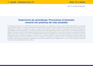 (del 17 al 28 de agosto)
1.er
grado - Semanas 20 y 21
Experiencia de aprendizaje: Procuramos el bienestar
emocial con prácticas de vida saludable
El bienestar emocional es muy importante en la vida de las personas, sin embargo, en el actual contexto todos experimentamos situaciones
que nos generan estrés y no siempre lo enfrentamos adecuadamente, además, se debe considerar que inadecuados estilos de vida, como el
sedentarismo, se observan en adolescentes, jóvenes y niños en zonas urbanas y rurales; por ello, nos preguntamos, ¿qué prácticas adoptarías y
recomendarías a otros adolescentes o a tu familia para enfrentar de manera adecuada las tensiones que nos toca vivir? Siempre es posible salir
adelante, los seres humanos lo hemos logrado a través del tiempo, ello nos permite adaptarnos a los cambios. Ante este nuevo desafío tendrán que
analizar información y proponer de manera fundamentada diversas prácticas saludables que contribuyan al bienestar emocional de las personas.
Reflexionarán sobre las prácticas saludables y valoración de sí, realizarán entrevistas, analizarán y elaborarán gráficos estadísticos sobre vida
saludable, explicarán con ciencia el efecto del aire y la luz natural en el bienestar, promoverán la danza y la actividad lúdica para expresar las
emociones, que le permitan proponer y argumentar en una cartilla diversas prácticas saludables que en el día a día contribuyan al bienestar
emocional de otros adolescentes o de su familia.
Web, TV y Radio
 