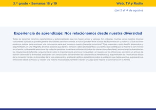 3.er
grado - Semanas 18 y 19
(del 3 al 14 de agosto)
Web, TV y Radio
Experiencia de aprendizaje: Nos relacionamos desde nuestra diversidad
Todas las personas tenemos características y potencialidades que nos hacen únicas y valiosas. Sin embargo, muchas veces nuestras diversas
costumbres o prácticas pueden generar dificultades para relacionarse, e incluso pueden llevar a actos de discriminación y violencia. ¿Qué acciones
podemos realizar para promover una convivencia sana que favorezca nuestro bienestar emocional? Para responder a este desafío, propondrán y
argumentarán, en una infografía, diversas acciones que darán a conocer a otros adolescentes o a su familia que contribuyan a mejorar la convivencia
en la familia y al bienestar emocional de todas las personas. Analizarán información sobre las interacciones familiares, reconocerán la diversidad en
los integrantes de la familia y argumentarán sobre la importancia de promover la igualdad y el respeto por las diferencias, escribirán un artículo de
opinión valorando la diversidad, explicarán con ciencia cómo se transmiten las características hereditarias y argumentarán las implicancias éticas
de la clonación frente a la diversidad de la vida, elaborarán y analizarán gráficos estadísticos sobre la población que habla quechua, expresarán sus
emociones desde la música y crearán una historia musicalizada, también crearán un juego para mejorar la convivencia en la familia.
 