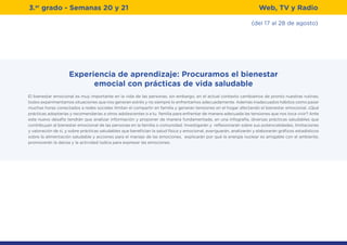 3.er
grado - Semanas 20 y 21
(del 17 al 28 de agosto)
Web, TV y Radio
Experiencia de aprendizaje: Procuramos el bienestar
emocial con prácticas de vida saludable
El bienestar emocional es muy importante en la vida de las personas, sin embargo, en el actual contexto cambiamos de pronto nuestras rutinas;
todos experimentamos situaciones que nos generan estrés y no siempre lo enfrentamos adecuadamente. Además inadecuados hábitos como pasar
muchas horas conectados a redes sociales limitan el compartir en familia y generan tensiones en el hogar afectando el bienestar emocional. ¿Qué
prácticas adoptarías y recomendarías a otros adolescentes o a tu familia para enfrentar de manera adecuada las tensiones que nos toca vivir? Ante
este nuevo desafío tendrán que analizar información y proponer de manera fundamentada, en una infografía, diversas prácticas saludables que
contribuyan al bienestar emocional de las personas en la familia o comunidad. Investigarán y reflexionarán sobre sus potencialidades, limitaciones
y valoración de sí, y sobre prácticas saludables que benefician la salud física y emocional, averiguarán, analizarán y elaborarán gráficos estadísticos
sobre la alimentación saludable y acciones para el manejo de las emociones, explicarán por qué la energía nuclear es amigable con el ambiente,
promoverán la danza y la actividad lúdica para expresar las emociones.
 