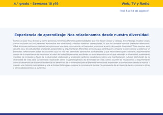 (del 3 al 14 de agosto)
4.° grado - Semanas 18 y19 Web, TV y Radio
Experiencia de aprendizaje: Nos relacionamos desde nuestra diversidad
Somos un país muy diverso y, como personas, tenemos diferentes potencialidades que nos hacen únicas y valiosas. Sin embargo, muchas veces,
ciertas acciones no nos permiten aprovechar esa diversidad y afectan nuestras interacciones, lo que no favorece nuestro bienestar emocional.
¿Qué acciones podríamos realizar para promover una sana convivencia y el bienestar emocional a partir de nuestra diversidad? Para resolver este
desafío, las y los estudiantes analizarán, propondrán y argumentarán diferentes acciones que contribuyen a mejorar la convivencia y potenciar el
bienestar; reflexionarán sobre las acciones que no nos han permitido aprovechar la diversidad y qué necesitamos para valorarla; argumentarán
acerca de la importancia de reconocer el valor de todas las personas; escribirán un texto expositivo en el que valorarán la diversidad; sustentarán
medidas de inclusión a favor de la diversidad; elaborarán y analizarán gráficos estadísticos sobre una manifestación cultural; disfrutarán de la
diversidad de vida para su bienestar; explicarán cómo la gametogénesis da diversidad de vida, cómo ocurren las mutaciones y argumentarán
cómo el desarrollo de la ciencia evidencia los beneficios de la diversidad para el bienestar emocional; expresarán sus emociones desde la música y
crearán una historia musicalizada y una actividad lúdica para mejorar la convivencia familiar. Su propuesta de acciones la darán a conocer a otras
y otros adolescentes o a su familia.
 