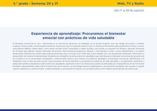 (del 17 al 28 de agosto)
4.° grado - Semanas 20 y 21 Web, TV y Radio
Experiencia de aprendizaje: Procuramos el bienestar
emocial con prácticas de vida saludable
El bienestar emocional es muy importante en la vida de las personas, sin embargo, en el actual contexto, que nos obligó de pronto a cambiar
nuestras rutinas, todas y todos experimentamos situaciones que nos generan estrés y que no siempre enfrentamos adecuadamente; incluso, a veces,
practicamos hábitos inadecuados, como pasar muchas horas conectados a redes sociales, que limitan el compartir en familia y generan tensiones
en el hogar que afectan nuestro bienestar emocional. ¿Qué prácticas podríamos adoptar y recomendar a otras y otros adolescentes o a nuestra
familia para enfrentar de manera adecuada las tensiones que nos tocan vivir? Ante este nuevo desafío, las y los estudiantes analizarán información y
propondrán de manera fundamentada, mediante una infografía, diversas prácticas saludables que contribuyen al bienestar emocional de las personas
en la familia y en la comunidad; investigarán y reflexionarán sobre lo que implica una práctica saludable y el bienestar emocional; identificarán a la
infografía como el tipo de texto escrito .para presentar de forma eficiente su propuesta de prácticas de vida saludable, y la elaborarán; analizarán y
elaborarán gráficos estadísticos sobre prácticas saludables; explicarán cómo las emociones pueden ser afectadas por desequilibrios en las hormonas
tiroideas; argumentarán sobre cómo el desarrollo de la ciencia y la tecnología aporta fundamentos a las prácticas saludables que ayudan a regular
nuestro organismo y sentirnos bien; y experimentarán y promoverán la danza y la actividad lúdica como medios para expresar las emociones.
 