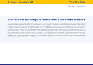 (del 3 al 14 de agosto)
5.° grado - Semanas 18 y19 Web, TV y Radio
Experiencia de aprendizaje: Nos relacionamos desde nuestra diversidad
Somos reconocidos como un país megadiverso, muestra de ello es nuestra diversidad genética y cultural; sin embargo, muchas veces, nuestras
diversas costumbres, formas de ver la vida, así como algunas prácticas cotidianas y económicas, generan problemas en nuestras interacciones, lo
que afecta nuestro bienestar emocional. ¿Qué acciones podríamos realizar para promover una sana convivencia y potenciar el bienestar emocional
a partir de nuestra diversidad? Para resolver este desafío, las y los estudiantes analizarán, propondrán y argumentarán diversas acciones que
contribuyen a mejorar la convivencia y el bienestar de todas las personas; reflexionarán sobre la diversidad de las y los adolescentes en el Perú;
analizarán acciones que no han permitido aprovechar nuestra diversidad; argumentarán sobre la importancia de reconocer que nuestra identidad
cultural es diversa y que valorarla favorece el bienestar emocional y la convivencia democrática; elaborarán y analizarán gráficos estadísticos sobre
diversas comunidades; argumentarán su posición sobre las implicancias ambientales del uso de semillas transgénicas; expresarán sus emociones
desde la música y crearán una historia musicalizada y una actividad lúdica para mejorar la convivencia familiar. Su propuesta de acciones la darán
a conocer a otras y otros adolescentes o a su familia.
 