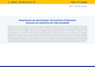 (del 17 al 28 de agosto)
5.° grado - Semanas 20 y 21 Web, TV y Radio
Experiencia de aprendizaje: Procuramos el bienestar
emocial con prácticas de vida saludable
El bienestar emocional es fundamental en la vida de las personas; sin embargo, el actual contexto cambió de pronto nuestras rutinas y nos hizo
experimentar situaciones que nos generan estrés y que no siempre enfrentamos adecuadamente; incluso, a veces, practicamos hábitos inadecuados,
como pasar muchas horas conectados a redes sociales, que limitan el compartir en familia, generan tensiones en el hogar y afectan nuestro bienestar
emocional, por lo que resulta necesario fortalecer nuestras habilidades interpersonales. ¿Qué prácticas podríamos adoptar y recomendar a otras
y otros adolescentes o a nuestra familia para enfrentar de manera adecuada las tensiones que nos tocan vivir y mantener la sana convivencia?
Para responder a este nuevo desafío, las y los estudiantes analizarán información y propondrán de manera fundamentada, mediante una infografía,
habilidades interpersonales y prácticas saludables que contribuyen al bienestar emocional de las personas en la familia y en la comunidad; identificarán
a la infografía como el tipo de texto escrito para presentar de forma eficiente su propuesta de prácticas de vida saludable, y la elaborarán; reflexionarán
sobre las habilidades interpersonales y el reconocimiento de sus emociones y sentimientos, así como los estereotipos que afectan el bienestar emocional
y la convivencia armónica; analizarán la tasa de interés compuesto para un emprendimiento que fomente la actividad física; explicarán cómo se generan
las ondas que permiten la comunicación; y experimentarán y promoverán la danza y la actividad lúdica como medios para expresar las emociones.
.
 