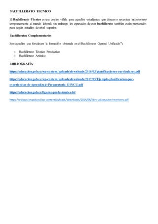 BACHILLERATO TECNICO
El Bachillerato Técnico es una opción válida para aquellos estudiantes que desean o necesitan incorporarse
tempranamente al mundo laboral; sin embargo los egresados de este bachillerato también están preparados
para seguir estudios de nivel superior.
Bachilleratos Complementarios
Son aquellos que fortalecen la formación obtenida en el Bachillerato General Unificado”:
 Bachillerato Técnico Productivo
 Bachillerato Artístico
BIBLIOGRAFÍA
https://educacion.gob.ec/wp-content/uploads/downloads/2016/03/planificaciones-curriculares.pdf
https://educacion.gob.ec/wp-content/uploads/downloads/2017/05/Ejemplo-planificacion-por-
experiencias-de-aprendizaje-Preparatoria_DINCU.pdf
https://educacion.gob.ec/figuras-profesionales-bt/
https://educacion.gob.ec/wp-content/uploads/downloads/2014/06/libro-adaptacion-interiores.pdf
 