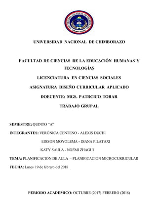 UNIVERSIDAD NACIONAL DE CHIMBORAZO
FACULTAD DE CIENCIAS DE LA EDUCACIÓN HUMANAS Y
TECNOLOGÍAS
LICENCIATURA EN CIENCIAS SOCIALES
ASIGNATURA DISEÑO CURRICULAR APLICADO
DOECENTE: MGS. PATRCICO TOBAR
TRABAJO GRUPAL
SEMESTRE: QUINTO “A”
INTEGRANTES: VERÓNICA CENTENO - ALEXIS DUCHI
EDISON MOYOLEMA - DIANA PILATAXI
KATY SAULA - NOEMI ZHAGUI
TEMA: PLANIFICACION DE AULA – PLANIFICACION MICROCURRICULAR
FECHA: Lunes 19 de febrero del 2018
PERIODO ACADEMICO: OCTUBRE (2017)-FEBRERO (2018)
 