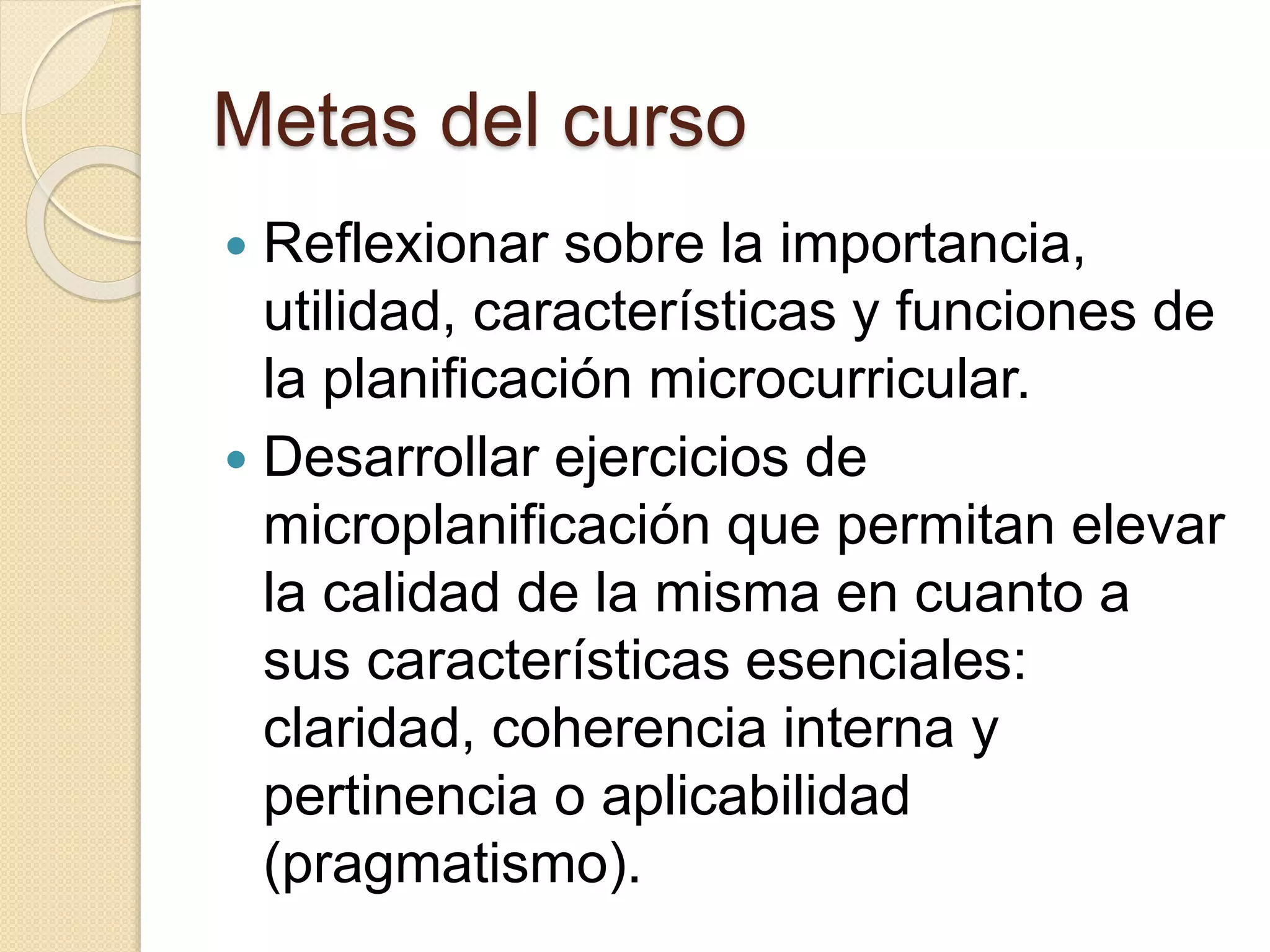 Metas del curso 
 Reflexionar sobre la importancia, 
utilidad, características y funciones de 
la planificación microcurricular. 
 Desarrollar ejercicios de 
microplanificación que permitan elevar 
la calidad de la misma en cuanto a 
sus características esenciales: 
claridad, coherencia interna y 
pertinencia o aplicabilidad 
(pragmatismo). 
 