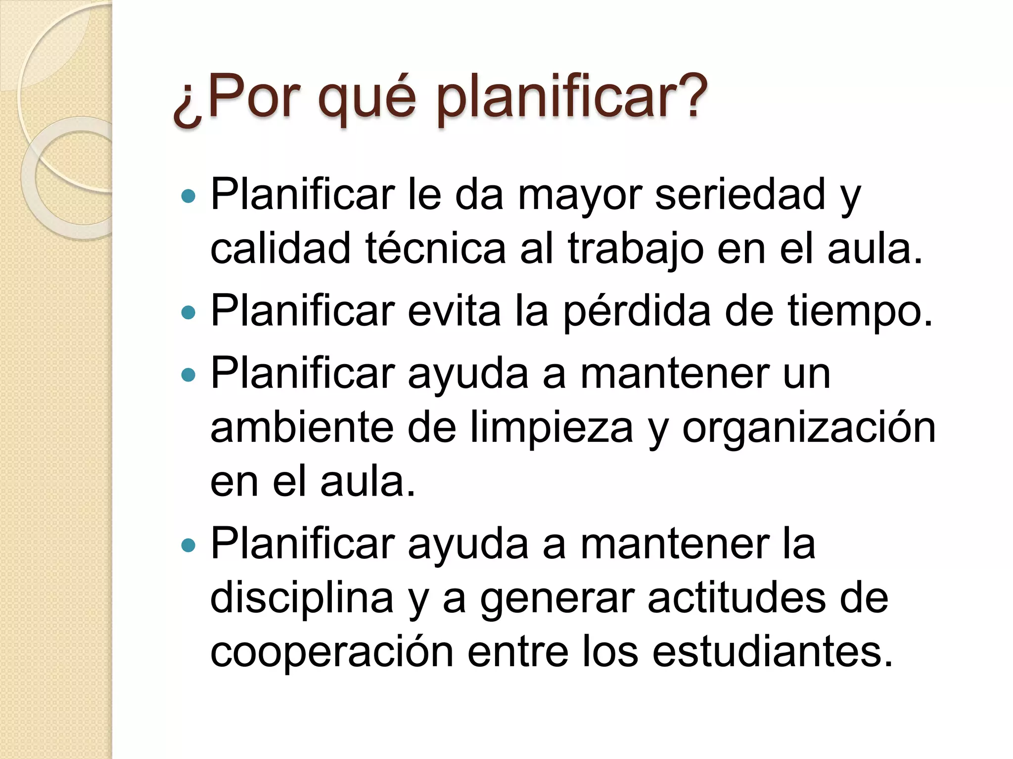 ¿Por qué planificar? 
 Planificar le da mayor seriedad y 
calidad técnica al trabajo en el aula. 
 Planificar evita la pérdida de tiempo. 
 Planificar ayuda a mantener un 
ambiente de limpieza y organización 
en el aula. 
 Planificar ayuda a mantener la 
disciplina y a generar actitudes de 
cooperación entre los estudiantes. 
 