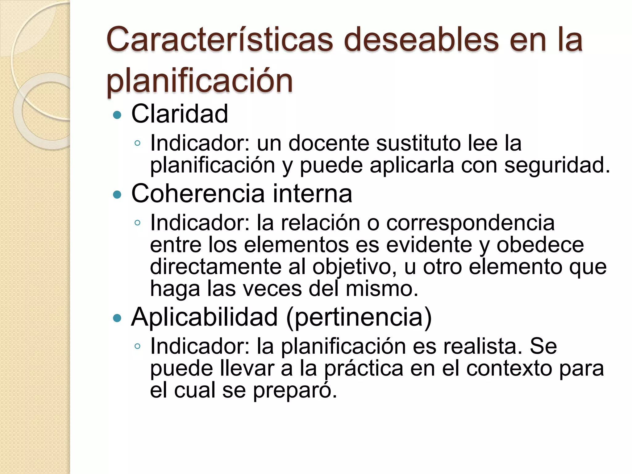 Características deseables en la 
planificación 
 Claridad 
◦ Indicador: un docente sustituto lee la 
planificación y puede aplicarla con seguridad. 
 Coherencia interna 
◦ Indicador: la relación o correspondencia 
entre los elementos es evidente y obedece 
directamente al objetivo, u otro elemento que 
haga las veces del mismo. 
 Aplicabilidad (pertinencia) 
◦ Indicador: la planificación es realista. Se 
puede llevar a la práctica en el contexto para 
el cual se preparó. 
 