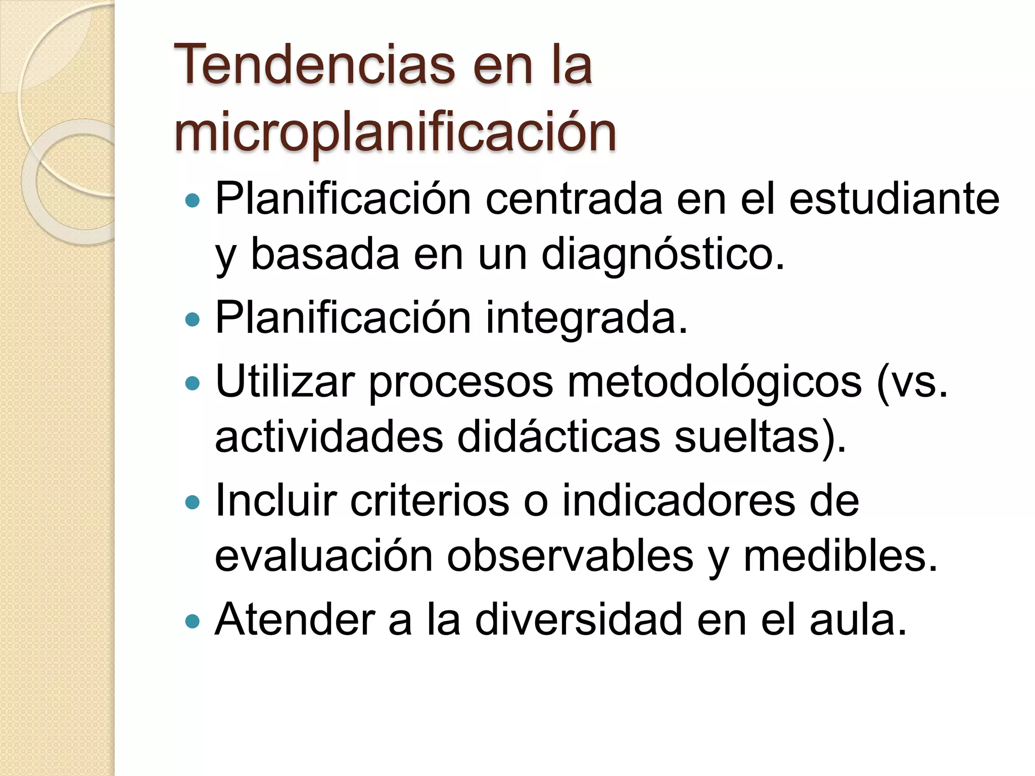 Tendencias en la 
microplanificación 
 Planificación centrada en el estudiante 
y basada en un diagnóstico. 
 Planificación integrada. 
 Utilizar procesos metodológicos (vs. 
actividades didácticas sueltas). 
 Incluir criterios o indicadores de 
evaluación observables y medibles. 
 Atender a la diversidad en el aula. 
 