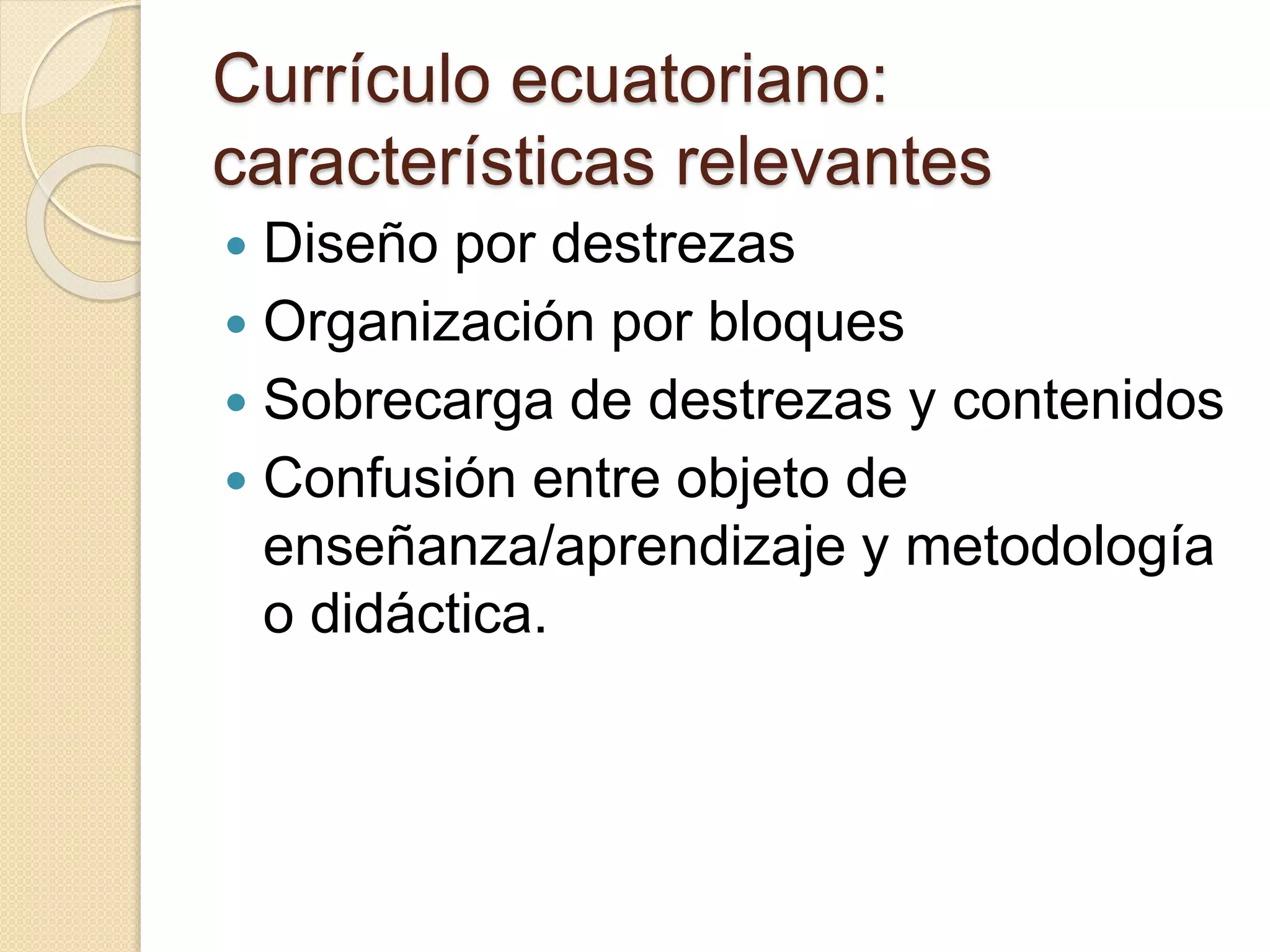 Currículo ecuatoriano: 
características relevantes 
 Diseño por destrezas 
 Organización por bloques 
 Sobrecarga de destrezas y contenidos 
 Confusión entre objeto de 
enseñanza/aprendizaje y metodología 
o didáctica. 
