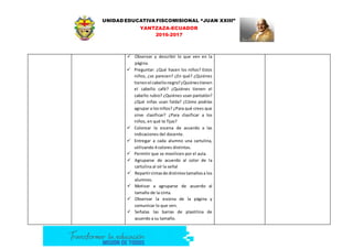 UNIDAD EDUCATIVA FISCOMISIONAL “JUAN XXIII”
YANTZAZA-ECUADOR
2016-2017
 Observar y describir lo que ven en la
página.
 Preguntar: ¿Qué hacen los niños? Estos
niños, ¿se parecen? ¿En qué? ¿Quiénes
tienenel cabellonegro?¿Quiénestienen
el cabello café? ¿Quiénes tienen el
cabello rubio? ¿Quiénes usan pantalón?
¿Qué niñas usan falda? ¿Cómo podrías
agrupar a losniños? ¿Para qué crees que
sirve clasificar? ¿Para clasificar a los
niños, en qué te fijas?
 Colorear la escena de acuerdo a las
indicaciones del docente.
 Entregar a cada alumno una cartulina,
utilizando 4 colores distintos.
 Permitir que se movilicen por el aula.
 Agruparse de acuerdo al color de la
cartulina al oír la señal
 Repartircintasde distintostamañosa los
alumnos.
 Motivar a agruparse de acuerdo al
tamaño de la cinta.
 Observar la escena de la página y
comunicar lo que ven.
 Señalas las barras de plastilina de
acuerdo a su tamaño.
 