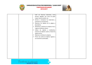 UNIDAD EDUCATIVA FISCOMISIONAL “JUAN XXIII”
YANTZAZA-ECUADOR
2016-2017
kraft con diversos materiales, como
plumas, algodón, lija, trozo de papel
crepé, trozo de cartón, etc.
 Animar a manipular los materiales y
comentar sus sensaciones.
 Observas los objetos de la página y
describirlos.
 Identificar y clasificar los objetos lisos y
rugosos mediante colores.
 Indicar los objetos y nombrarlos,
encerrar los objetos suaves y marcar los
objetos duros.
 Observar y nombrar los objetos.
 Pintar con verde los objetos rugosos y
con amarillo los delicados.
 