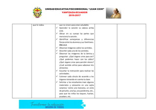 UNIDAD EDUCATIVA FISCOMISIONAL “JUAN XXIII”
YANTZAZA-ECUADOR
2016-2017
que le rodea. que no sirven para estar saludable.
 Aprender la canción La cabeza arriba
está.
 Ubicar en su cuerpo las partes que
menciona la canción.
 Identificar semejanzas y diferencias
físicasentre losalumnosysus familiares.
CN.1.1.2.
 Observar imágenes sobre los sentidos.
 Describir cada uno de los sentidos.
 Observar las imágenes de la lámina y
preguntar: ¿Qué órgano sirve para ver?
¿Qué podemos hacer con los oídos?
¿Qué órgano sirve para percibir olores?
¿Cuál sentido utilizo para saborear mis
alimentos
 Escuchar la instrucción para realizar las
actividades.
 Colorear cada círculo de acuerdo a los
órganos tomando en cuenta la clave.
 Solicitar a los estudiantes traer algunos
materiales y colocarlos en una cajita
sorpresa –como una manzana, un osito
de peluche,unalija,una pandereta, etc.,
para que los niños los toquen, huelan,
prueben, etc.
 