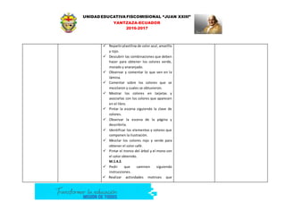 UNIDAD EDUCATIVA FISCOMISIONAL “JUAN XXIII”
YANTZAZA-ECUADOR
2016-2017
 Repartirplastilina de color azul, amarillo
y rojo.
 Descubrir las combinaciones que deben
hacer para obtener los colores verde,
morado y anaranjado.
 Observar y comentar lo que ven en la
lámina.
 Comentar sobre los colores que se
mezclaron y cuales se obtuvieron.
 Mostrar los colores en tarjetas y
asociarlas con los colores que aparecen
en el libro.
 Pintar la escena siguiendo la clave de
colores.
 Observar la escena de la página y
describirla.
 Identificar los elementos y colores que
componen la ilustración.
 Mezclar los colores rojo y verde para
obtener el color café.
 Pintar el tronco del árbol y el mono con
el color obtenido.
M.1.4.2.
 Pedir que caminen siguiendo
instrucciones.
 Realizar actividades motrices que
 