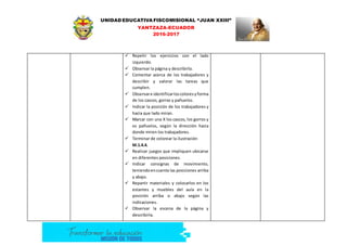 UNIDAD EDUCATIVA FISCOMISIONAL “JUAN XXIII”
YANTZAZA-ECUADOR
2016-2017
 Repetir los ejercicios con el lado
izquierdo.
 Observar la página y describirla.
 Comentar acerca de los trabajadores y
describir y valorar las tareas que
cumplen.
 Observare identificarloscoloresyforma
de los cascos, gorras y pañuelos.
 Indicar la posición de los trabajadores y
hacia que lado miran.
 Marcar con una X los cascos, los gorros y
os pañuelos, según la dirección hacia
donde miren los trabajadores.
 Terminar de colorear la ilustración
M.1.4.4.
 Realizar juegos que impliquen ubicarse
en diferentes posiciones.
 Indicar consignas de movimiento,
teniendoencuenta las posiciones arriba
y abajo.
 Repartir materiales y colocarlos en los
estantes y muebles del aula en la
posición arriba o abajo según las
indicaciones.
 Observar la escena de la página y
describirla.
 