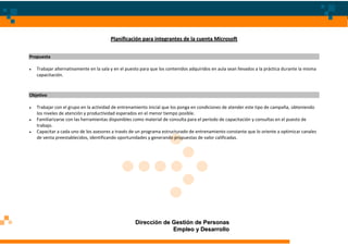 Planificación para integrantes de la cuenta Microsoft


Propuesta

   Trabajar alternativamente en la sala y en el puesto para que los contenidos adquiridos en aula sean llevados a la práctica durante la misma
   capacitación.



Objetivo

   Trabajar con el grupo en la actividad de entrenamiento inicial que los ponga en condiciones de atender este tipo de campaña, obteniendo
   los niveles de atención y productividad esperados en el menor tiempo posible.
   Familiarizarse con las herramientas disponibles como material de consulta para el período de capacitación y consultas en el puesto de
   trabajo.
   Capacitar a cada uno de los asesores a través de un programa estructurado de entrenamiento constante que lo oriente a optimizar canales
   de venta preestablecidos, identificando oportunidades y generando propuestas de valor calificadas.




                                                    Dirección de Gestión de Personas
                                                                 Empleo y Desarrollo
 