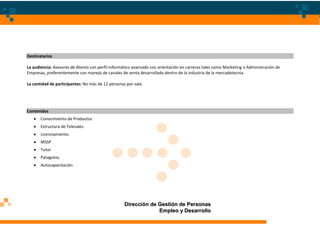 Destinatarios

La audiencia: Asesores de Atento con perfil Informático avanzado con orientación en carreras tales como Marketing o Administración de
Empresas, preferentemente con manejo de canales de venta desarrollada dentro de la industria de la mercadotecnia.

La cantidad de participantes: No más de 12 personas por sala.




Contenidos
       Conocimiento de Productos
       Estructura de Telesales
       Licenciamiento
       MSSP
       Tutor
       Patagonia
       Autocapacitación




                                                   Dirección de Gestión de Personas
                                                                Empleo y Desarrollo
 