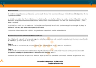 Recapacitaciones

Se brindarán en aquellos casos que el asesor se ausente más de 30 días. En el caso de ausentarse por más de 5 meses deberá participar de una
capacitación completa.

La duración será de dos días. El primer día el asesor realizará escuchas para visualizar y detectar los posibles cambios en la gestión y operativa
del servicio. Luego la persona asignada a este proceso deberá juntarse con el Representarse para rever toda la información nueva y aclarar
dudas o consultas.

El segundo día el asesor hará una habilitación a fin de verificar la comprensión de los nuevos conocimientos que hayan surgido. El umbral de
aprobación es de 80% salvo requerimiento específico del cliente.

Capacitación estará acompañando el proceso para garantizar el cumplimiento correcto de esta instancia.


Reverificación Semestral de Habilidades Mínimas del Puesto

Con el Objetivo de mejorar la Performance de la gestión de los Representantes en cada puesto. Se realizará semestralmente una Reverificación
de Habilidades. La misma consta de dos Etapas.

Etapa 1:
Verificación de los conocimientos de producto y Gestión de la campaña a través de una habilitación de contenidos

Etapa 2:
Verificación de las habilidades mínimas detalladas en el perfil de Contratación del puesto. Serán evaluadas por el supervisor a través del
Management Review y con ayuda del feedback de los monitoreos evaluados por TCSL.

En función de las necesidades de capacitación detectadas en esta reverificación semestral se consolidará el calendario de capacitación anual.



                                                     Dirección de Gestión de Personas
                                                                  Empleo y Desarrollo
 
