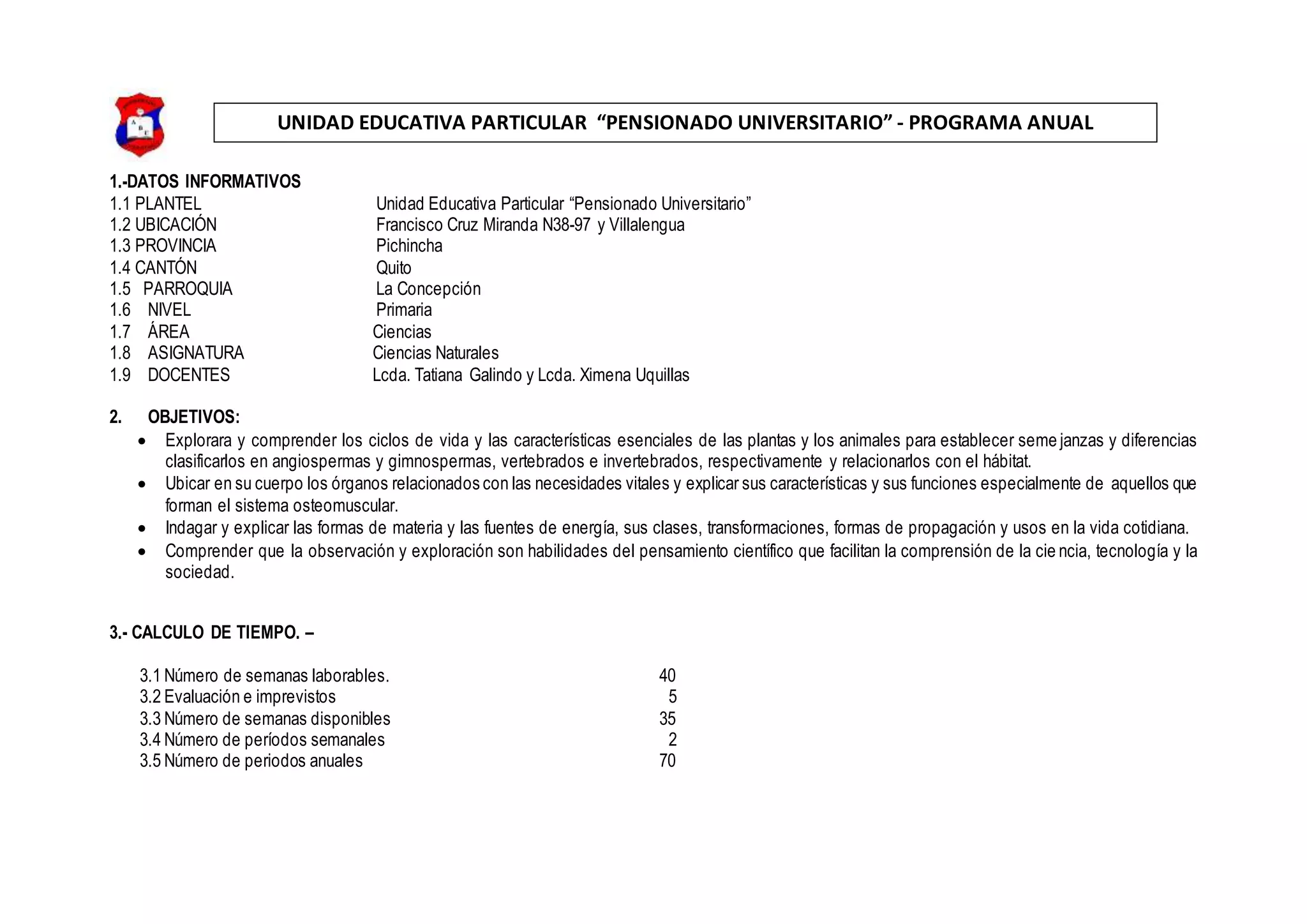 UNIDAD EDUCATIVA PARTICULAR “PENSIONADO UNIVERSITARIO” - PROGRAMA ANUAL
1.-DATOS INFORMATIVOS
1.1 PLANTEL Unidad Educativa Particular “Pensionado Universitario”
1.2 UBICACIÓN Francisco Cruz Miranda N38-97 y Villalengua
1.3 PROVINCIA Pichincha
1.4 CANTÓN Quito
1.5 PARROQUIA La Concepción
1.6 NIVEL Primaria
1.7 ÁREA Ciencias
1.8 ASIGNATURA Ciencias Naturales
1.9 DOCENTES Lcda. Tatiana Galindo y Lcda. Ximena Uquillas
2. OBJETIVOS:
 Explorara y comprender los ciclos de vida y las características esenciales de las plantas y los animales para establecer seme janzas y diferencias
clasificarlos en angiospermas y gimnospermas, vertebrados e invertebrados, respectivamente y relacionarlos con el hábitat.
 Ubicar en su cuerpo los órganos relacionados con las necesidades vitales y explicar sus características y sus funciones especialmente de aquellos que
forman el sistema osteomuscular.
 Indagar y explicar las formas de materia y las fuentes de energía, sus clases, transformaciones, formas de propagación y usos en la vida cotidiana.
 Comprender que la observación y exploración son habilidades del pensamiento científico que facilitan la comprensión de la cie ncia, tecnología y la
sociedad.
3.- CALCULO DE TIEMPO. –
3.1 Número de semanas laborables. 40
3.2 Evaluación e imprevistos 5
3.3 Número de semanas disponibles 35
3.4 Número de períodos semanales 2
3.5 Número de periodos anuales 70
 