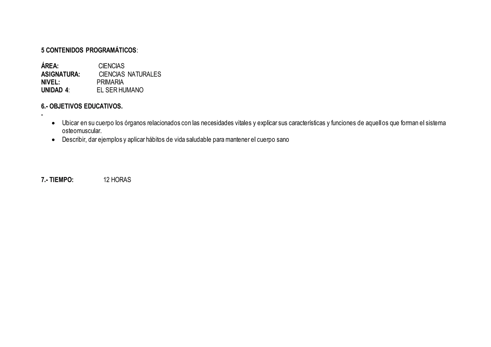 5 CONTENIDOS PROGRAMÁTICOS:
ÁREA: CIENCIAS
ASIGNATURA: CIENCIAS NATURALES
NIVEL: PRIMARIA
UNIDAD 4: EL SER HUMANO
6.- OBJETIVOS EDUCATIVOS.
-
 Ubicar en su cuerpo los órganos relacionados con las necesidades vitales y explicar sus características y funciones de aquellos que forman el sistema
osteomuscular.
 Describir, dar ejemplos y aplicar hábitos de vida saludable para mantener el cuerpo sano
7.- TIEMPO: 12 HORAS
 