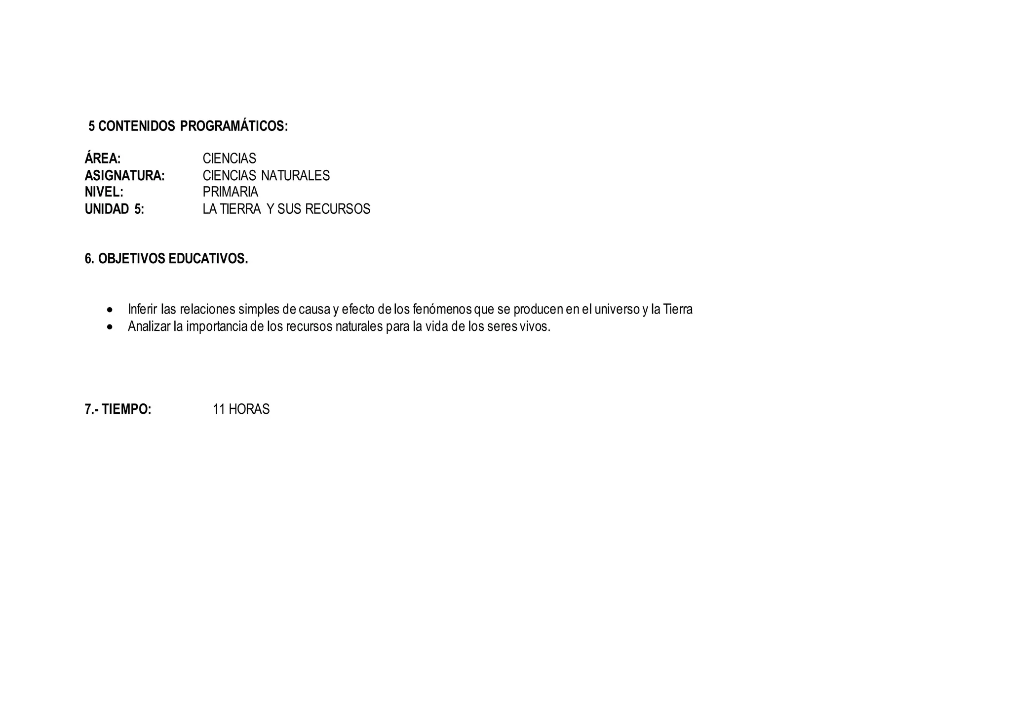 5 CONTENIDOS PROGRAMÁTICOS:
ÁREA: CIENCIAS
ASIGNATURA: CIENCIAS NATURALES
NIVEL: PRIMARIA
UNIDAD 5: LA TIERRA Y SUS RECURSOS
6. OBJETIVOS EDUCATIVOS.
 Inferir las relaciones simples de causa y efecto de los fenómenos que se producen en el universo y la Tierra
 Analizar la importancia de los recursos naturales para la vida de los seres vivos.
7.- TIEMPO: 11 HORAS
 