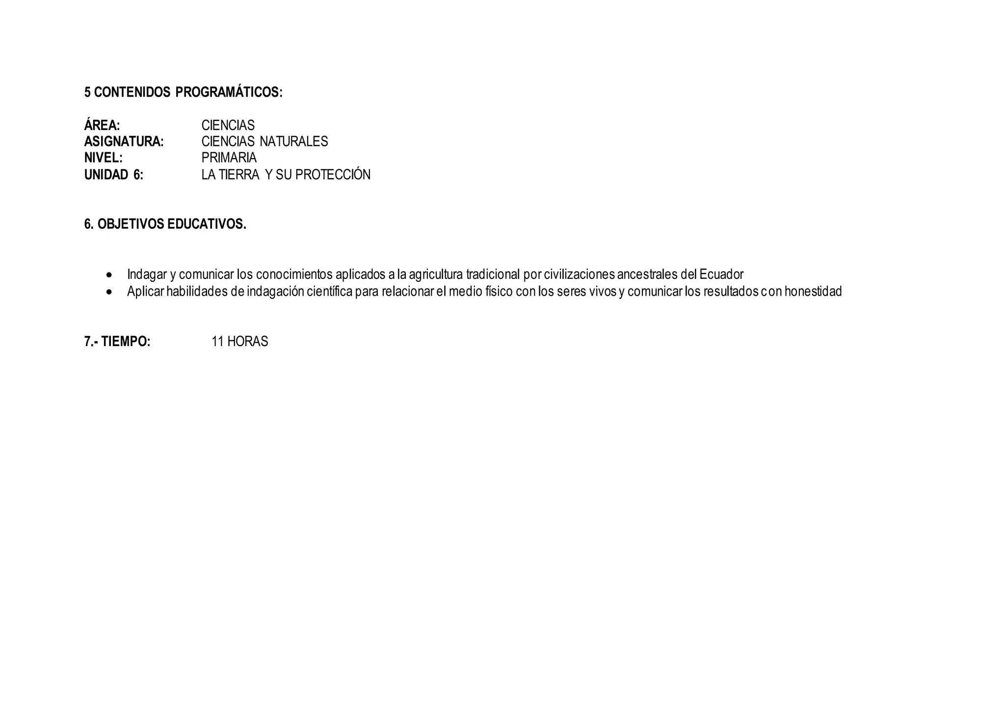 5 CONTENIDOS PROGRAMÁTICOS:
ÁREA: CIENCIAS
ASIGNATURA: CIENCIAS NATURALES
NIVEL: PRIMARIA
UNIDAD 6: LA TIERRA Y SU PROTECCIÓN
6. OBJETIVOS EDUCATIVOS.
 Indagar y comunicar los conocimientos aplicados a la agricultura tradicional por civilizaciones ancestrales del Ecuador
 Aplicar habilidades de indagación científica para relacionar el medio físico con los seres vivos y comunicar los resultados con honestidad
7.- TIEMPO: 11 HORAS
 