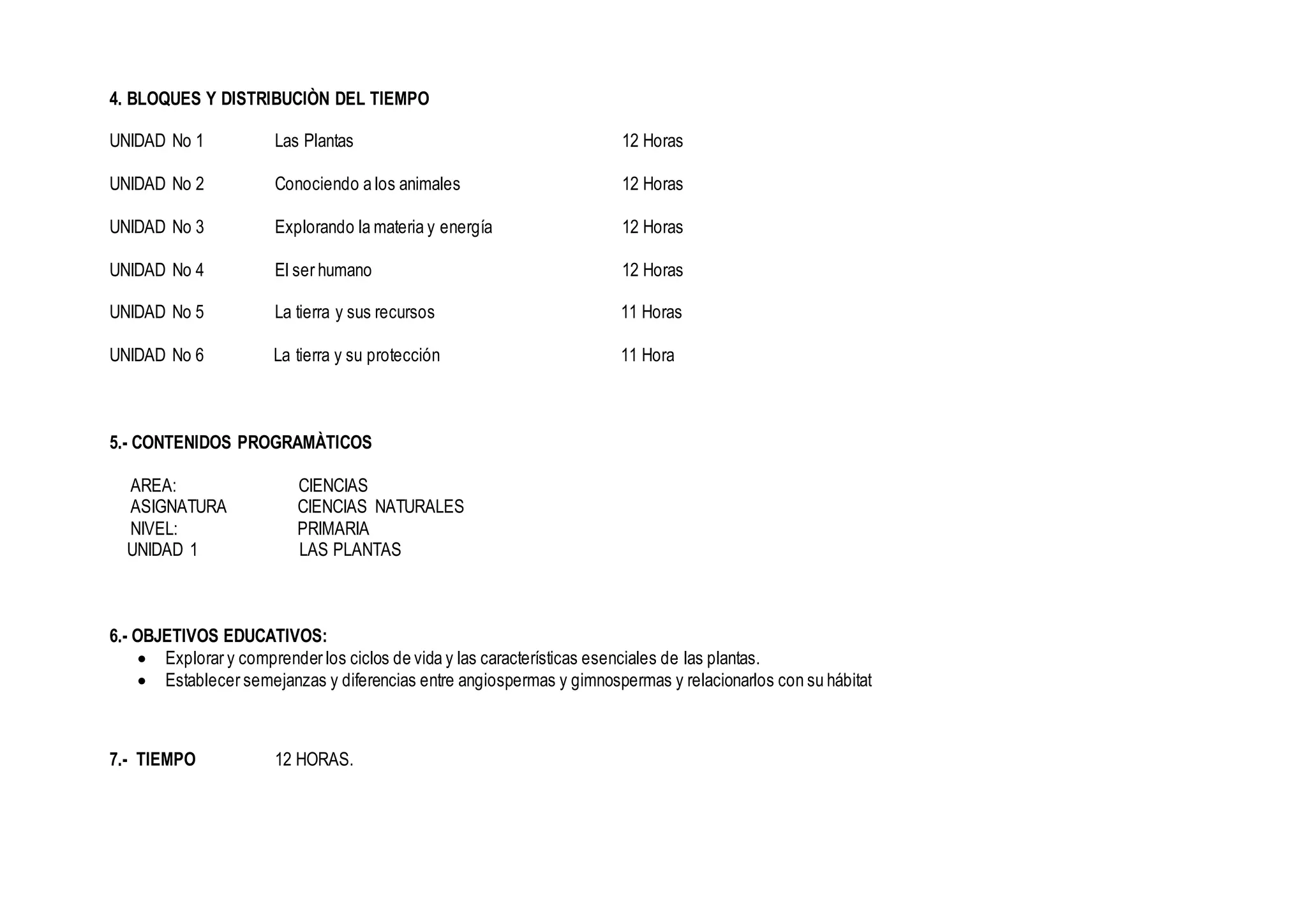 4. BLOQUES Y DISTRIBUCIÒN DEL TIEMPO
UNIDAD No 1 Las Plantas 12 Horas
UNIDAD No 2 Conociendo a los animales 12 Horas
UNIDAD No 3 Explorando la materia y energía 12 Horas
UNIDAD No 4 El ser humano 12 Horas
UNIDAD No 5 La tierra y sus recursos 11 Horas
UNIDAD No 6 La tierra y su protección 11 Hora
5.- CONTENIDOS PROGRAMÀTICOS
AREA: CIENCIAS
ASIGNATURA CIENCIAS NATURALES
NIVEL: PRIMARIA
UNIDAD 1 LAS PLANTAS
6.- OBJETIVOS EDUCATIVOS:
 Explorar y comprender los ciclos de vida y las características esenciales de las plantas.
 Establecer semejanzas y diferencias entre angiospermas y gimnospermas y relacionarlos con su hábitat
7.- TIEMPO 12 HORAS.
 