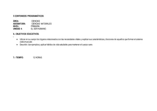 5 CONTENIDOS PROGRAMÁTICOS:
ÁREA: CIENCIAS
ASIGNATURA: CIENCIAS NATURALES
NIVEL: PRIMARIA
UNIDAD 4: EL SER HUMANO
6.- OBJETIVOS EDUCATIVOS.
-
 Ubicar en su cuerpo los órganos relacionados con las necesidades vitales y explicar sus características y funciones de aquellos que forman el sistema
osteomuscular.
 Describir, dar ejemplos y aplicar hábitos de vida saludable para mantener el cuerpo sano
7.- TIEMPO: 12 HORAS
 