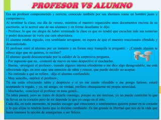 Era un profesor comprometido y estricto, conocido también por sus alumnos como un hombre justo y
comprensivo.
Al terminar la clase, ese día de verano, mientras el maestro organizaba unos documentos encima de su
escritorio, se le acercó uno de sus alumnos y en forma desafiante le dijo:
- Profesor, lo que me alegra de haber terminado la clase es que no tendré que escuchar más sus tonterías
y podré descansar de verle esa cara aburridora.
El alumno estaba erguido, con semblante arrogante, en espera de que el maestro reaccionara ofendido y
descontrolado.
El profesor miró al alumno por un instante y en forma muy tranquila le preguntó: - ¿Cuándo alguien te
ofrece algo que no quieres, lo recibes?
El alumno quedó desconcertado por la calidez de la sorpresiva pregunta.
- Por supuesto que no. -contestó de nuevo en tono despectivo el muchacho.
- Bueno, -prosiguió el profesor-, cuando alguien intenta ofenderme o me dice algo desagradable, me está
ofreciendo algo, en este caso una emoción de rabia y rencor, que puedo decidir no aceptar.
- No entiendo a qué se refiere. -dijo el alumno confundido.
- Muy sencillo, -replicó el profesor-,
Tú me estás ofreciendo rabia y desprecio y si yo me siento ofendido o me pongo furioso, estaré
aceptando tu regalo, y yo, mi amigo, en verdad, prefiero obsequiarme mi propia serenidad.
- Muchacho, -concluyó el profesor en tono gentil-,
Tu rabia pasará, pero no trates de dejarla conmigo, porque no me interesa, yo no puedo controlar lo que
tú llevas en tu corazón pero de mí depende lo que yo cargo en el mío.
Cada día, en todo momento, tú puedes escoger qué emociones o sentimientos quieres poner en tu corazón
y lo que elijas lo tendrás hasta que lo decidas cambiarlo. Es tan grande la libertad que nos da la vida que
hasta tenemos la opción de amargarnos o ser felices.

 