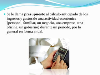  Se le llama presupuesto al cálculo anticipado de los
 ingresos y gastos de una actividad económica
 (personal, familiar, un negocio, una empresa, una
 oficina, un gobierno) durante un período, por lo
 general en forma anual.
 