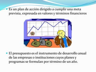  Es un plan de acción dirigido a cumplir una meta
 prevista, expresada en valores y términos financieros




 El presupuesto es el instrumento de desarrollo anual
 de las empresas o instituciones cuyos planes y
 programas se formulan por término de un año.
 