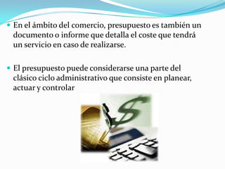  En el ámbito del comercio, presupuesto es también un
 documento o informe que detalla el coste que tendrá
 un servicio en caso de realizarse.

 El presupuesto puede considerarse una parte del
 clásico ciclo administrativo que consiste en planear,
 actuar y controlar
 