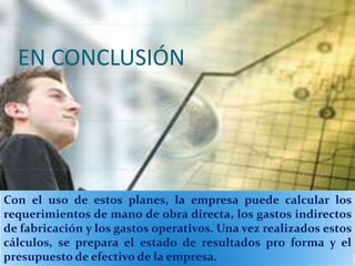 EN CONCLUSIÓN




Con el uso de estos planes, la empresa puede calcular los
requerimientos de mano de obra directa, los gastos indirectos
de fabricación y los gastos operativos. Una vez realizados estos
cálculos, se prepara el estado de resultados pro forma y el
presupuesto de efectivo de la empresa.
 