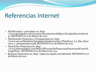 Referencias Internet

 Planificación a corto plazo en, http:
  //www.gestiopolis.com/recursos/documentos/fulldocs/fin/planificacionfra.ht
  m, REVISADO el 01 de febrero de 2012.
 Planificación Financiera y Presupuestaria en, http:
  //www.uax.es/fileadmin/templates/fundacion/docs/Planificaci_C3_B3n_finan
  ciera_y_presupuestaria.pdf, REVISADO el 01 de febrero de 2012.
 Planeación Financieras en, http:
  //www.mitecnologico.com/Main/ElProcesoDePlaneacionFinancieraACortoYA
  LargoPlazo, REVISADO el 01 de febrero de 2012.
 Razones Financieras en, http: //pipe777.tripod.com/id6.html, REVISADO el 01
  de febrero de 2012.
 
