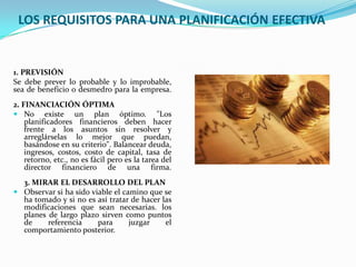 LOS REQUISITOS PARA UNA PLANIFICACIÓN EFECTIVA


1. PREVISIÓN
Se debe prever lo probable y lo improbable,
sea de beneficio o desmedro para la empresa.
2. FINANCIACIÓN ÓPTIMA
 No existe un plan óptimo. "Los
    planificadores financieros deben hacer
    frente a los asuntos sin resolver y
    arreglárselas lo mejor que puedan,
    basándose en su criterio". Balancear deuda,
    ingresos, costos, costo de capital, tasa de
    retorno, etc., no es fácil pero es la tarea del
    director financiero de una firma.
  3. MIRAR EL DESARROLLO DEL PLAN
 Observar si ha sido viable el camino que se
  ha tomado y si no es así tratar de hacer las
  modificaciones que sean necesarias. los
  planes de largo plazo sirven como puntos
  de     referencia     para      juzgar    el
  comportamiento posterior.
 