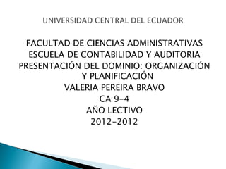 FACULTAD DE CIENCIAS ADMINISTRATIVAS
  ESCUELA DE CONTABILIDAD Y AUDITORIA
PRESENTACIÓN DEL DOMINIO: ORGANIZACIÓN
             Y PLANIFICACIÓN
         VALERIA PEREIRA BRAVO
                 CA 9-4
              AÑO LECTIVO
               2012-2012
 